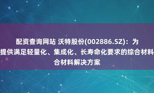 配资查询网站 沃特股份(002886.SZ)：为相关客户提供满足轻量化、集成化、长寿命化要求的综合材料解决方案