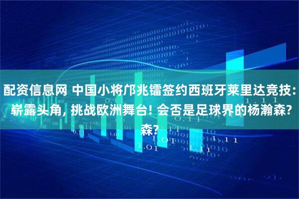 配资信息网 中国小将邝兆镭签约西班牙莱里达竞技: 崭露头角, 挑战欧洲舞台! 会否是足球界的杨瀚森?