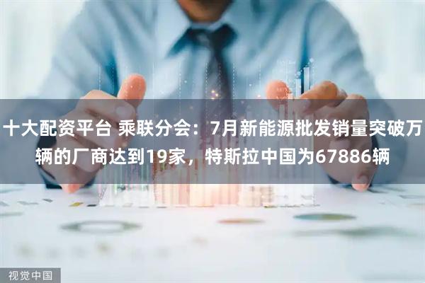 十大配资平台 乘联分会：7月新能源批发销量突破万辆的厂商达到19家，特斯拉中国为67886辆