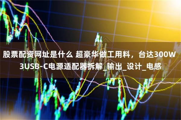 股票配资网址是什么 超豪华做工用料，台达300W 3USB-C电源适配器拆解_输出_设计_电感