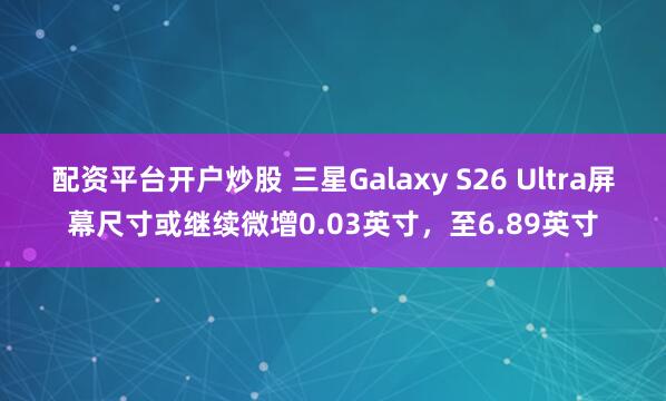 配资平台开户炒股 三星Galaxy S26 Ultra屏幕尺寸或继续微增0.03英寸，至6.89英寸