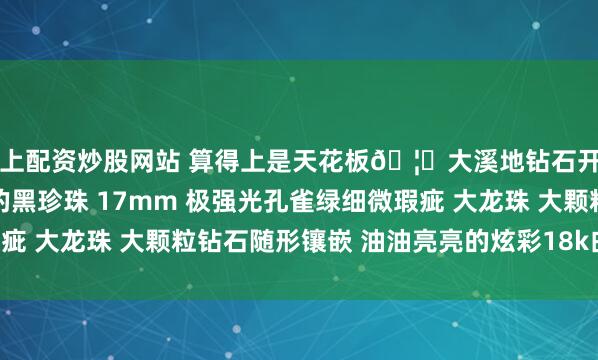 网上配资炒股网站 算得上是天花板🦚大溪地钻石开口戒 深深着迷于带伴彩的黑珍珠 17mm 极强光孔雀绿细微瑕疵 大龙珠 大颗粒钻石随形镶嵌 油油亮亮的炫彩18k白金 1.32ct