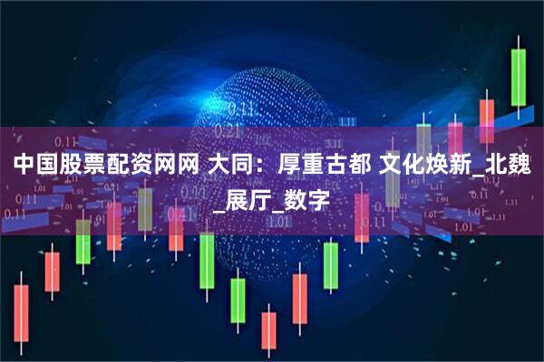 中国股票配资网网 大同：厚重古都 文化焕新_北魏_展厅_数字