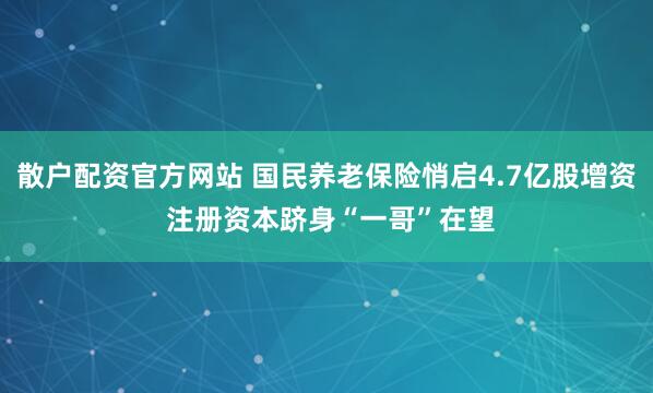 散户配资官方网站 国民养老保险悄启4.7亿股增资 注册资本跻身“一哥”在望