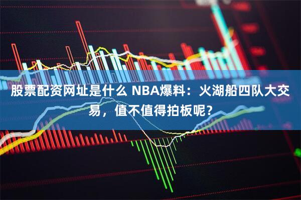 股票配资网址是什么 NBA爆料：火湖船四队大交易，值不值得拍板呢？